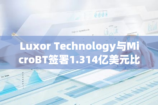 Luxor Technology与MicroBT签署1.314亿美元比特币矿机购买协议