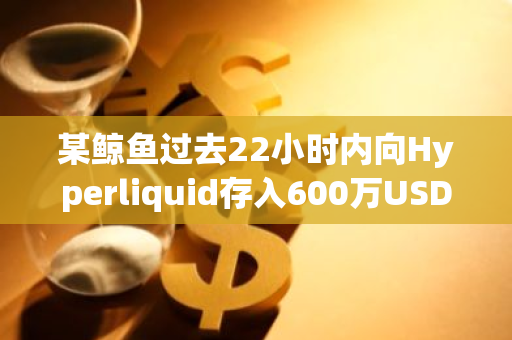 某鲸鱼过去22小时内向Hyperliquid存入600万USDC做空HYPE
