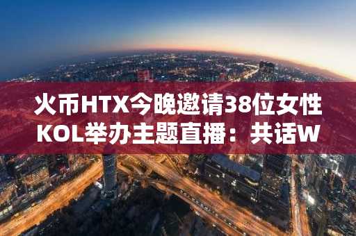 火币HTX今晚邀请38位女性KOL举办主题直播：共话Web3与女性崛起