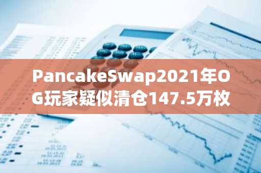 PancakeSwap2021年OG玩家疑似清仓147.5万枚CAKE