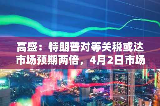 高盛：特朗普对等关税或达市场预期两倍，4月2日市场或现“爆炸性冲击”
