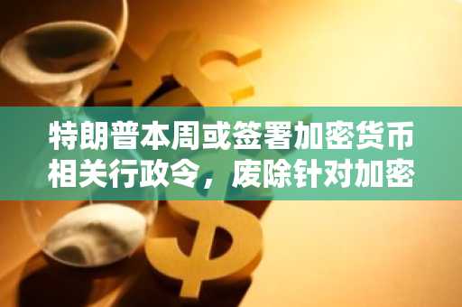 特朗普本周或签署加密货币相关行政令，废除针对加密货币企业的银行限制政策