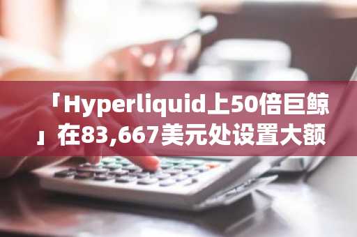 「Hyperliquid上50倍巨鲸」在83,667美元处设置大额做空BTC限价单