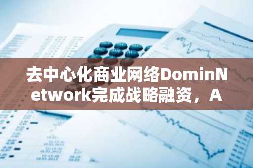 去中心化商业网络DominNetwork完成战略融资，AnimocaBrands等参投