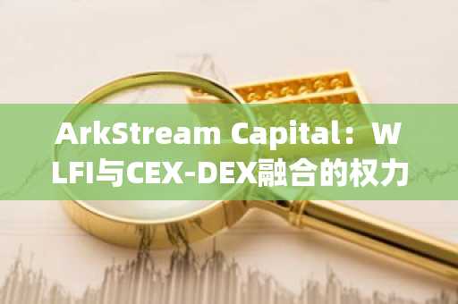 ArkStream Capital：WLFI与CEX-DEX融合的权力游戏