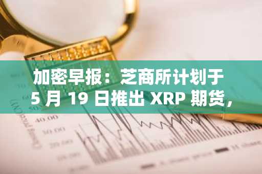 加密早报：芝商所计划于 5 月 19 日推出 XRP 期货，币安将下架 ALPACA、PDA、VIB、WING