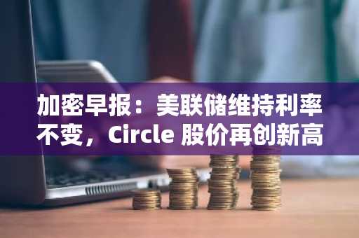 加密早报：美联储维持利率不变，Circle 股价再创新高