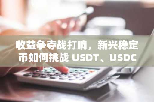 收益争夺战打响，新兴稳定币如何挑战 USDT、USDC 的千亿利润垄断？